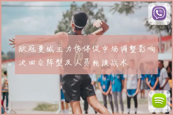 欧冠曼城主力伤停促中场调整影响次回合阵型及人员轮换战术