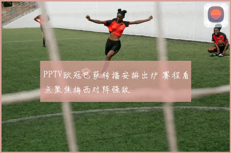 PPTV欧冠巴萨转播安排出炉 赛程看点聚焦梅西对阵强敌