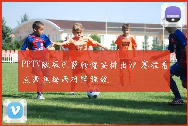 PPTV欧冠巴萨转播安排出炉 赛程看点聚焦梅西对阵强敌