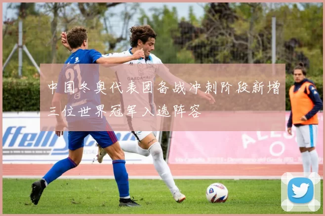 中国冬奥代表团备战冲刺阶段新增三位世界冠军入选阵容