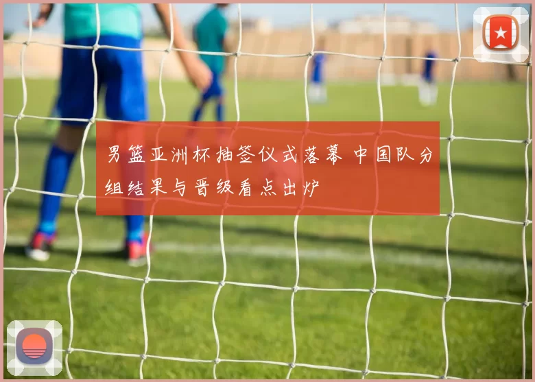 男篮亚洲杯抽签仪式落幕 中国队分组结果与晋级看点出炉