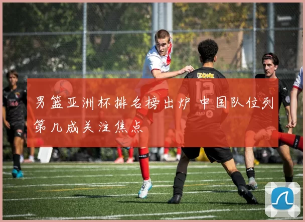 男篮亚洲杯排名榜出炉 中国队位列第几成关注焦点