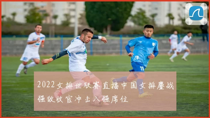 2022女排世联赛直播中国女排鏖战强敌收官冲击八强席位