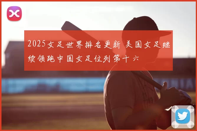 2025女足世界排名更新 美国女足继续领跑中国女足位列第十六