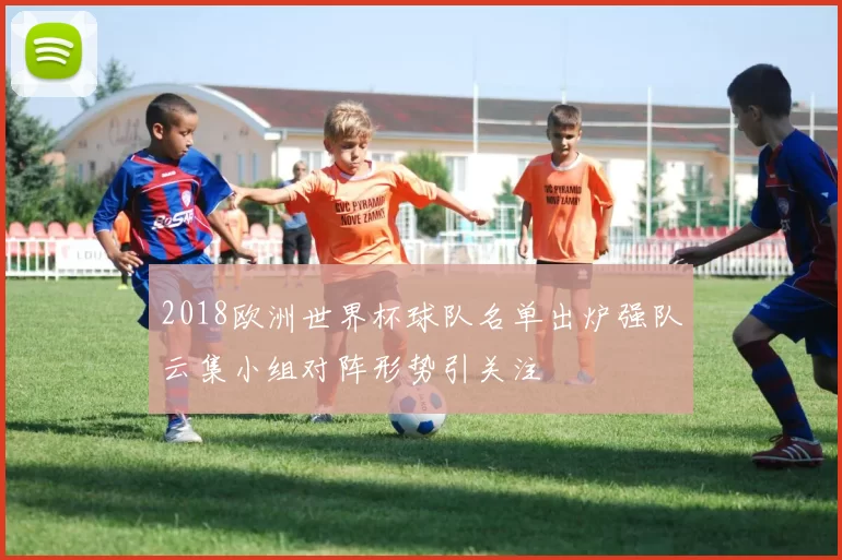 2018欧洲世界杯球队名单出炉强队云集小组对阵形势引关注