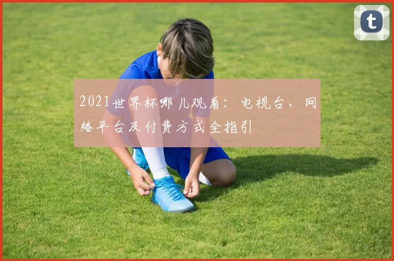 2021世界杯哪儿观看：电视台、网络平台及付费方式全指引
