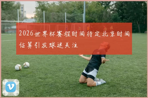 2026世界杯赛程时间待定北京时间估算引发球迷关注