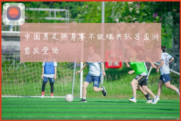 中国男足热身赛不敌瑞典队吕孟洲首发登场