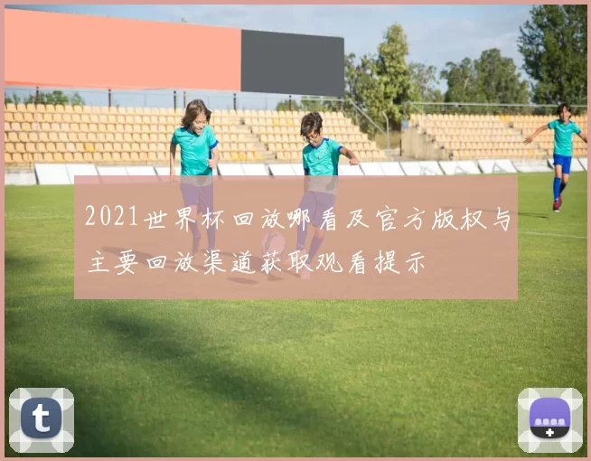 2021世界杯回放哪看及官方版权与主要回放渠道获取观看提示