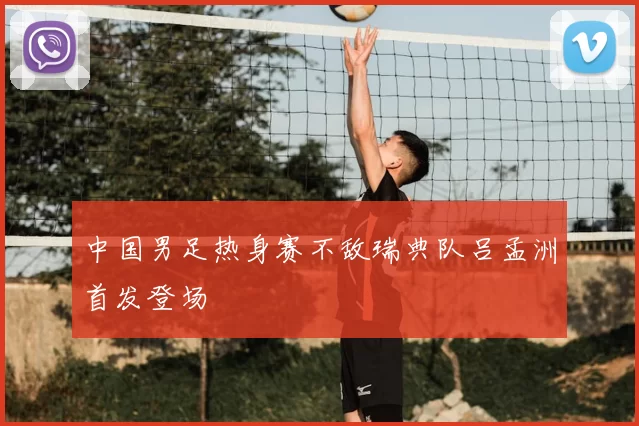 中国男足热身赛不敌瑞典队吕孟洲首发登场