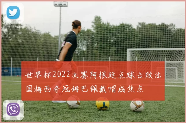 世界杯2022决赛阿根廷点球击败法国梅西夺冠姆巴佩戴帽成焦点