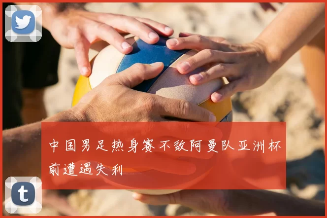 中国男足热身赛不敌阿曼队亚洲杯前遭遇失利