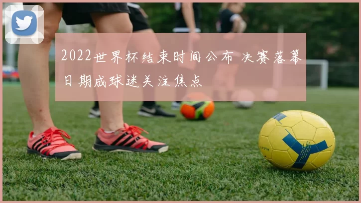 2022世界杯结束时间公布 决赛落幕日期成球迷关注焦点