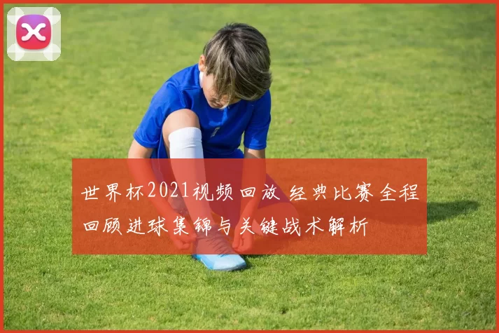 世界杯2021视频回放 经典比赛全程回顾进球集锦与关键战术解析