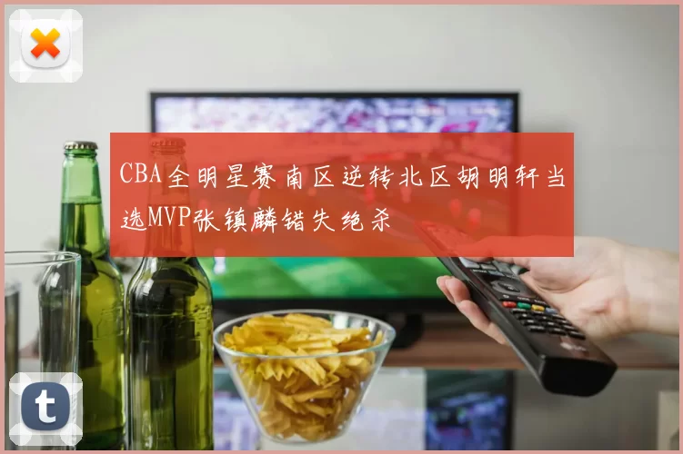 CBA全明星赛南区逆转北区胡明轩当选MVP张镇麟错失绝杀