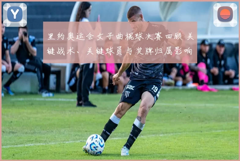里约奥运会女子曲棍球决赛回顾 关键战术、关键球员与奖牌归属影响