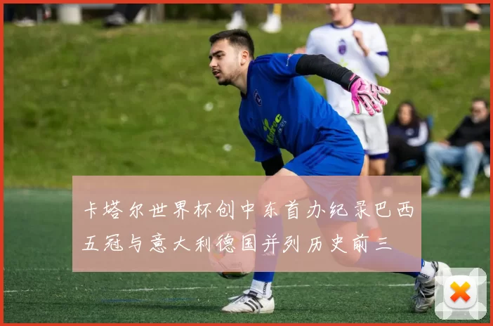 卡塔尔世界杯创中东首办纪录巴西五冠与意大利德国并列历史前三