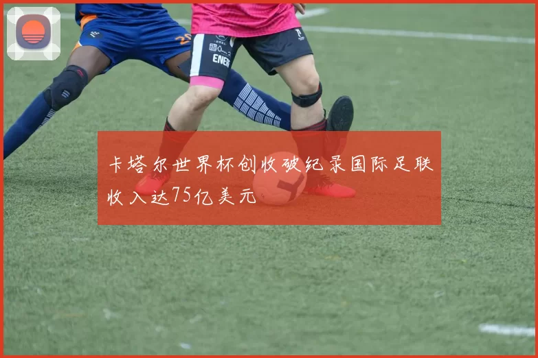 卡塔尔世界杯创收破纪录国际足联收入达75亿美元